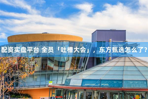 配资实盘平台 全员「吐槽大会」，东方甄选怎么了？