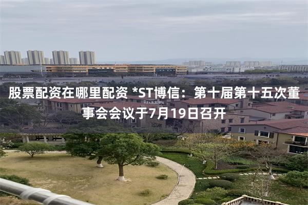 股票配资在哪里配资 *ST博信：第十届第十五次董事会会议于7月19日召开