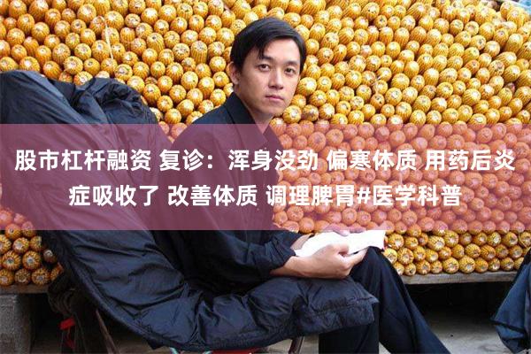 股市杠杆融资 复诊：浑身没劲 偏寒体质 用药后炎症吸收了 改善体质 调理脾胃#医学科普