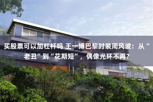买股票可以加杠杆吗 王一博巴黎时装周风波：从“老丑”到“花期短”，偶像光环不再？