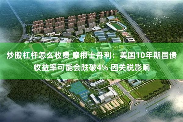 炒股杠杆怎么收费 摩根士丹利：美国10年期国债收益率可能会跌破4% 因关税影响