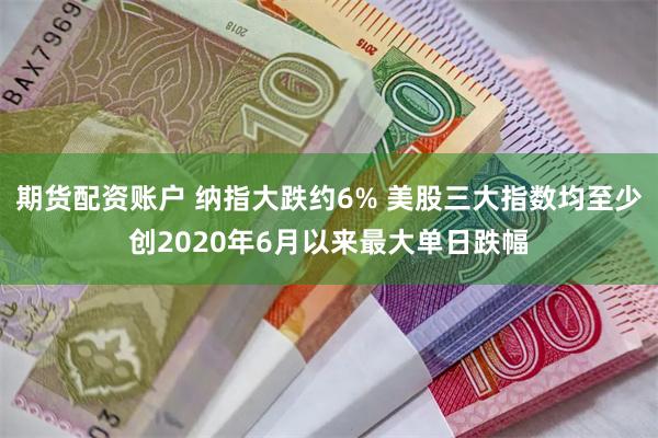 期货配资账户 纳指大跌约6% 美股三大指数均至少创2020年6月以来最大单日跌幅
