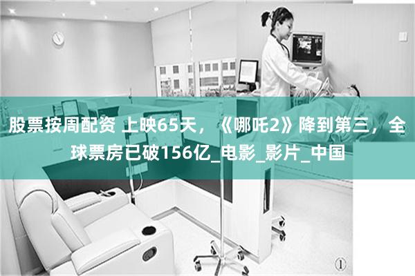 股票按周配资 上映65天，《哪吒2》降到第三，全球票房已破156亿_电影_影片_中国