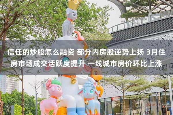 信任的炒股怎么融资 部分内房股逆势上扬 3月住房市场成交活跃度提升 一线城市房价环比上涨