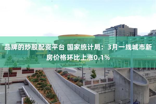 品牌的炒股配资平台 国家统计局：3月一线城市新房价格环比上涨0.1%