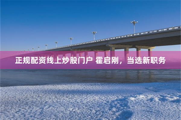 正规配资线上炒股门户 霍启刚，当选新职务