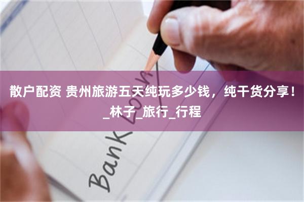 散户配资 贵州旅游五天纯玩多少钱，纯干货分享！_林子_旅行_行程