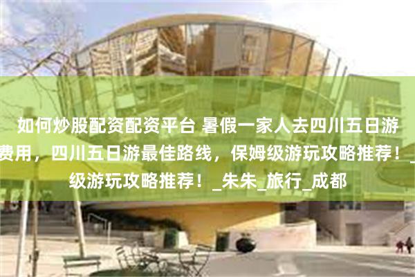 如何炒股配资配资平台 暑假一家人去四川五日游私人定制小包团费用，四川五日游最佳路线，保姆级游玩攻略推荐！_朱朱_旅行_成都