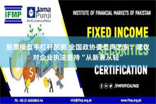 股票操盘手杠杆配资 全国政协委员冯艺东：建议对企业执法坚持“从新兼从轻”