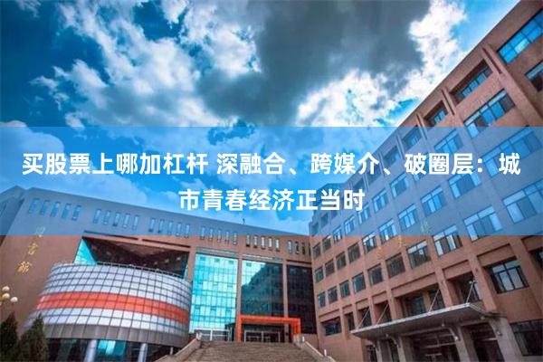 买股票上哪加杠杆 深融合、跨媒介、破圈层：城市青春经济正当时