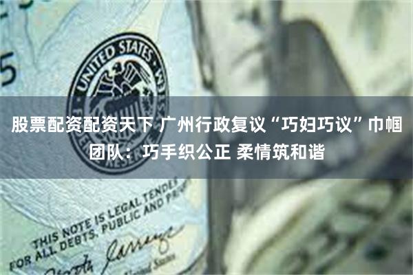 股票配资配资天下 广州行政复议“巧妇巧议”巾帼团队：巧手织公正 柔情筑和谐