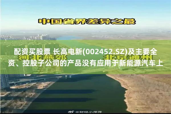配资买股票 长高电新(002452.SZ)及主要全资、控股子公司的产品没有应用于新能源汽车上