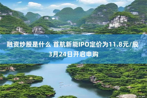 融资炒股是什么 首航新能IPO定价为11.8元/股 3月24日开启申购