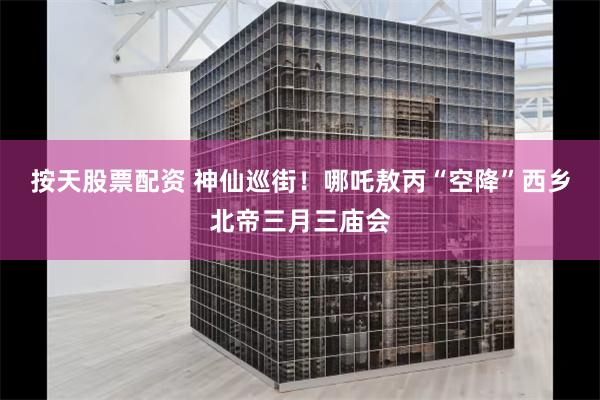 按天股票配资 神仙巡街！哪吒敖丙“空降”西乡北帝三月三庙会