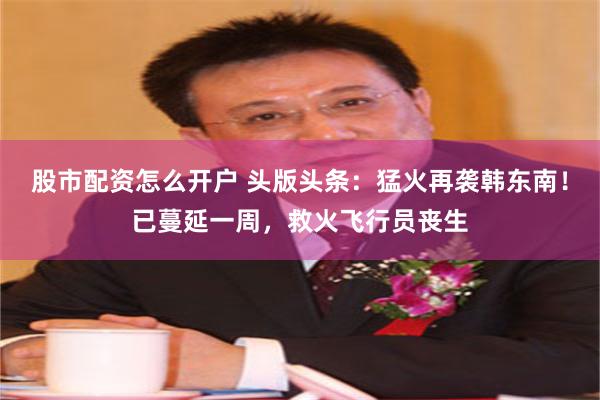 股市配资怎么开户 头版头条：猛火再袭韩东南！已蔓延一周，救火飞行员丧生