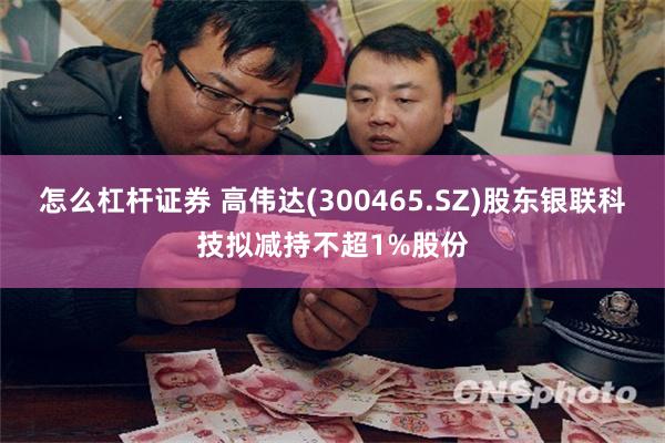 怎么杠杆证券 高伟达(300465.SZ)股东银联科技拟减持不超1%股份