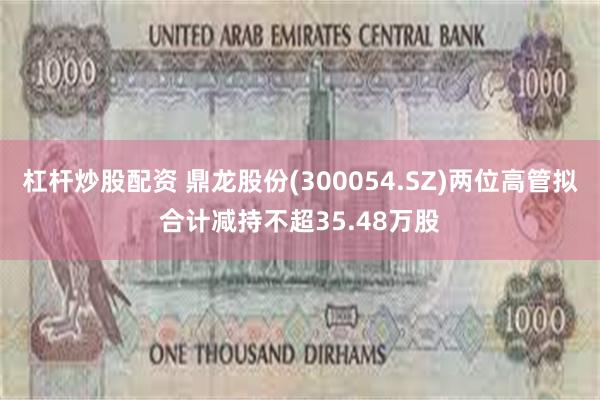 杠杆炒股配资 鼎龙股份(300054.SZ)两位高管拟合计减持不超35.48万股