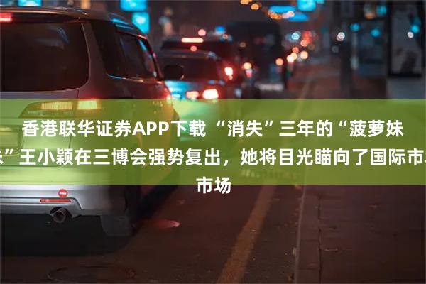 香港联华证券APP下载 “消失”三年的“菠萝妹妹”王小颖在三博会强势复出，她将目光瞄向了国际市场