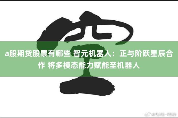 a股期货股票有哪些 智元机器人：正与阶跃星辰合作 将多模态能力赋能至机器人