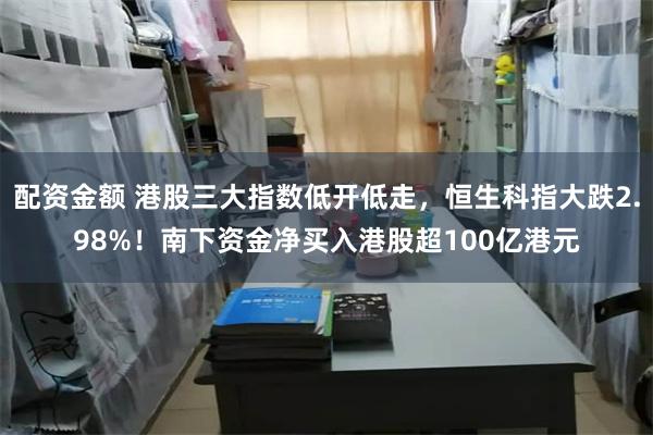 配资金额 港股三大指数低开低走，恒生科指大跌2.98%！南下资金净买入港股超100亿港元