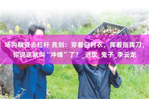 场内融资去杠杆 亮剑：穿着白衬衣，挥着指挥刀，你说这就叫“冲锋”了？_进攻_鬼子_李云龙