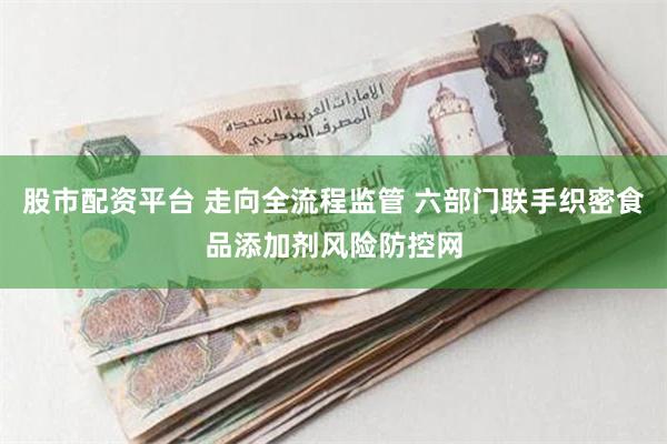 股市配资平台 走向全流程监管 六部门联手织密食品添加剂风险防控网