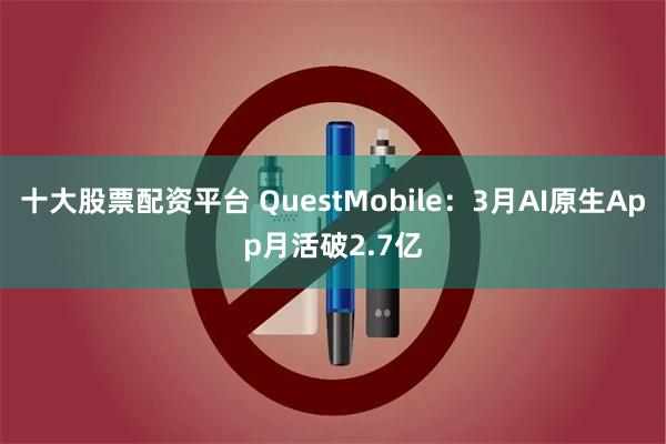 十大股票配资平台 QuestMobile：3月AI原生App月活破2.7亿