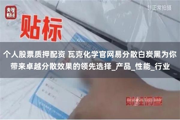 个人股票质押配资 瓦克化学官网易分散白炭黑为你带来卓越分散效果的领先选择_产品_性能_行业