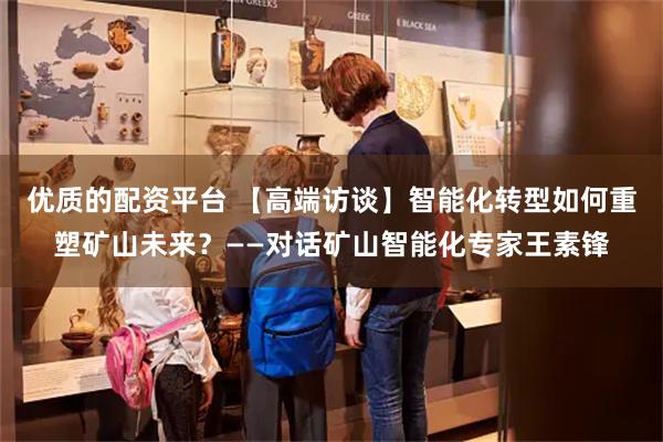 优质的配资平台 【高端访谈】智能化转型如何重塑矿山未来？——对话矿山智能化专家王素锋