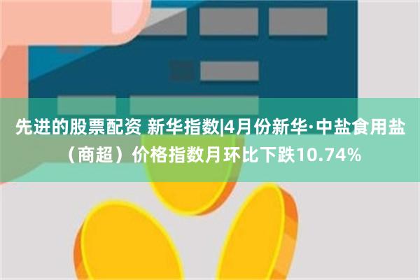 先进的股票配资 新华指数|4月份新华·中盐食用盐（商超）价格指数月环比下跌10.74%