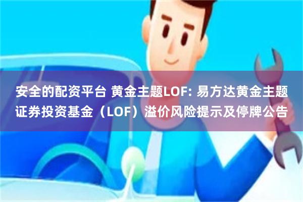 安全的配资平台 黄金主题LOF: 易方达黄金主题证券投资基金(LOF)溢价风险提示及停牌公告