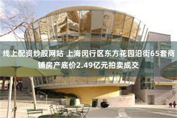 线上配资炒股网站 上海闵行区东方花园沿街65套商铺房产底价2.49亿元拍卖成交