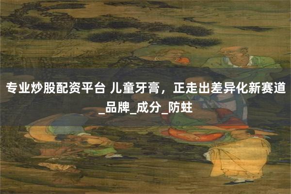 专业炒股配资平台 儿童牙膏，正走出差异化新赛道_品牌_成分_防蛀