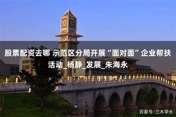 股票配资去哪 示范区分局开展“面对面”企业帮扶活动_杨静_发展_朱海永
