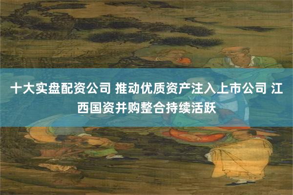 十大实盘配资公司 推动优质资产注入上市公司 江西国资并购整合持续活跃