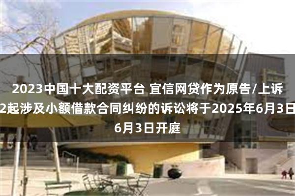 2023中国十大配资平台 宜信网贷作为原告/上诉人的2起涉及小额借款合同纠纷的诉讼将于2025年6月3日开庭
