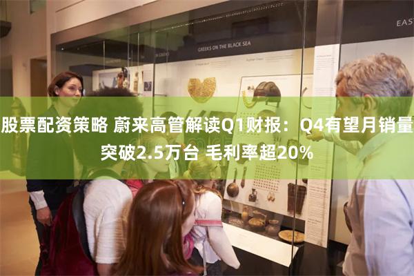 股票配资策略 蔚来高管解读Q1财报：Q4有望月销量突破2.5万台 毛利率超20%