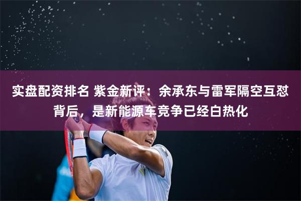 实盘配资排名 紫金新评：余承东与雷军隔空互怼背后，是新能源车竞争已经白热化