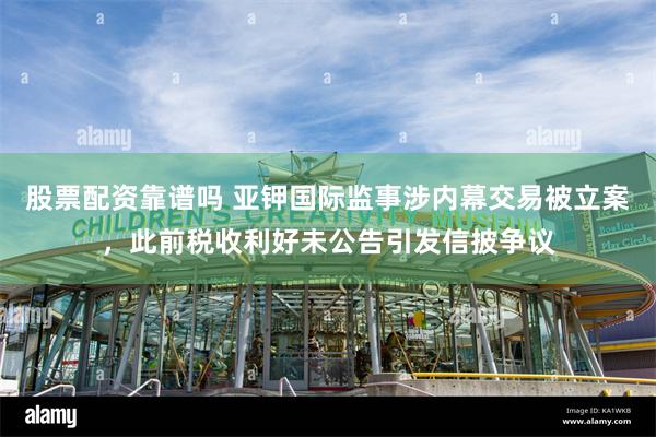 股票配资靠谱吗 亚钾国际监事涉内幕交易被立案，此前税收利好未公告引发信披争议