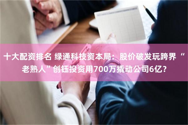 十大配资排名 绿通科技资本局：股价破发玩跨界 “老熟人”创钰投资用700万撬动公司6亿？