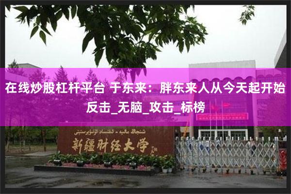 在线炒股杠杆平台 于东来：胖东来人从今天起开始反击_无脑_攻击_标榜