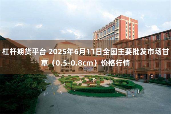杠杆期货平台 2025年6月11日全国主要批发市场甘草（0.5-0.8cm）价格行情