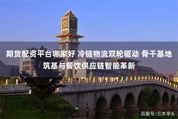 期货配资平台哪家好 冷链物流双轮驱动 骨干基地筑基与餐饮供应链智能革新
