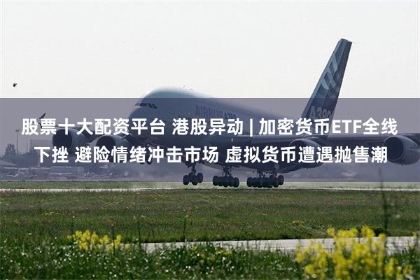 股票十大配资平台 港股异动 | 加密货币ETF全线下挫 避险情绪冲击市场 虚拟货币遭遇抛售潮