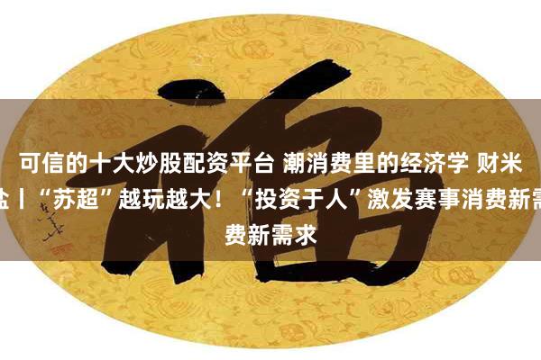 可信的十大炒股配资平台 潮消费里的经济学 财米油盐丨“苏超”越玩越大！“投资于人”激发赛事消费新需求
