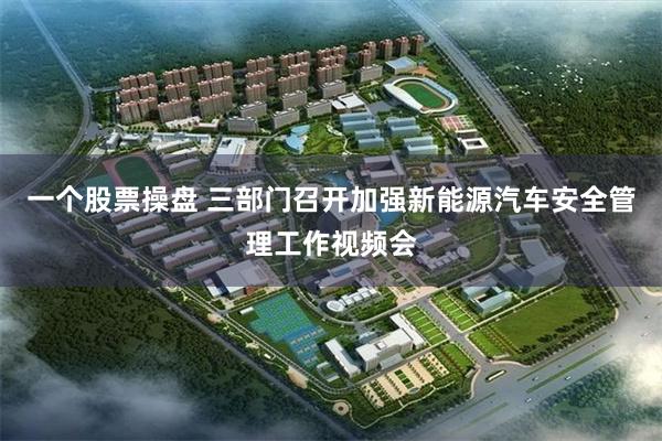一个股票操盘 三部门召开加强新能源汽车安全管理工作视频会