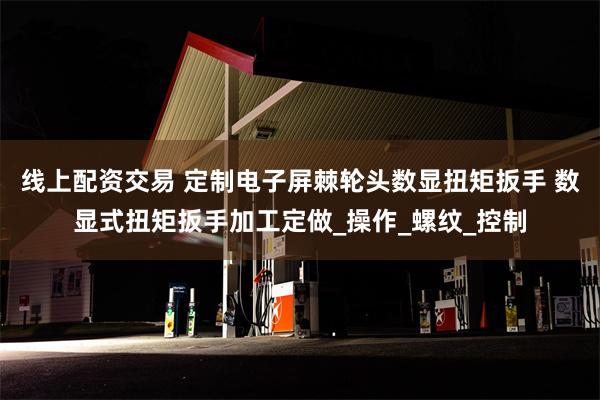 线上配资交易 定制电子屏棘轮头数显扭矩扳手 数显式扭矩扳手加工定做_操作_螺纹_控制