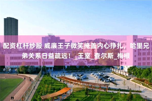配资杠杆炒股 威廉王子微笑掩盖内心挣扎，哈里兄弟关系日益疏远！_王室_查尔斯_梅根