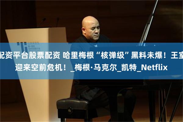 配资平台股票配资 哈里梅根“核弹级”黑料未爆！王室迎来空前危机！_梅根·马克尔_凯特_Netflix