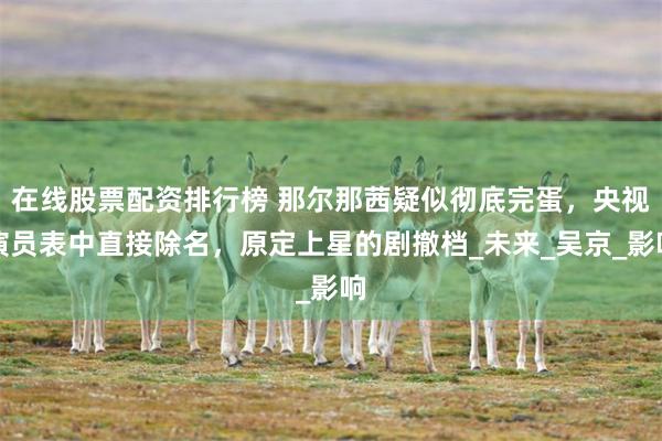 在线股票配资排行榜 那尔那茜疑似彻底完蛋，央视演员表中直接除名，原定上星的剧撤档_未来_吴京_影响